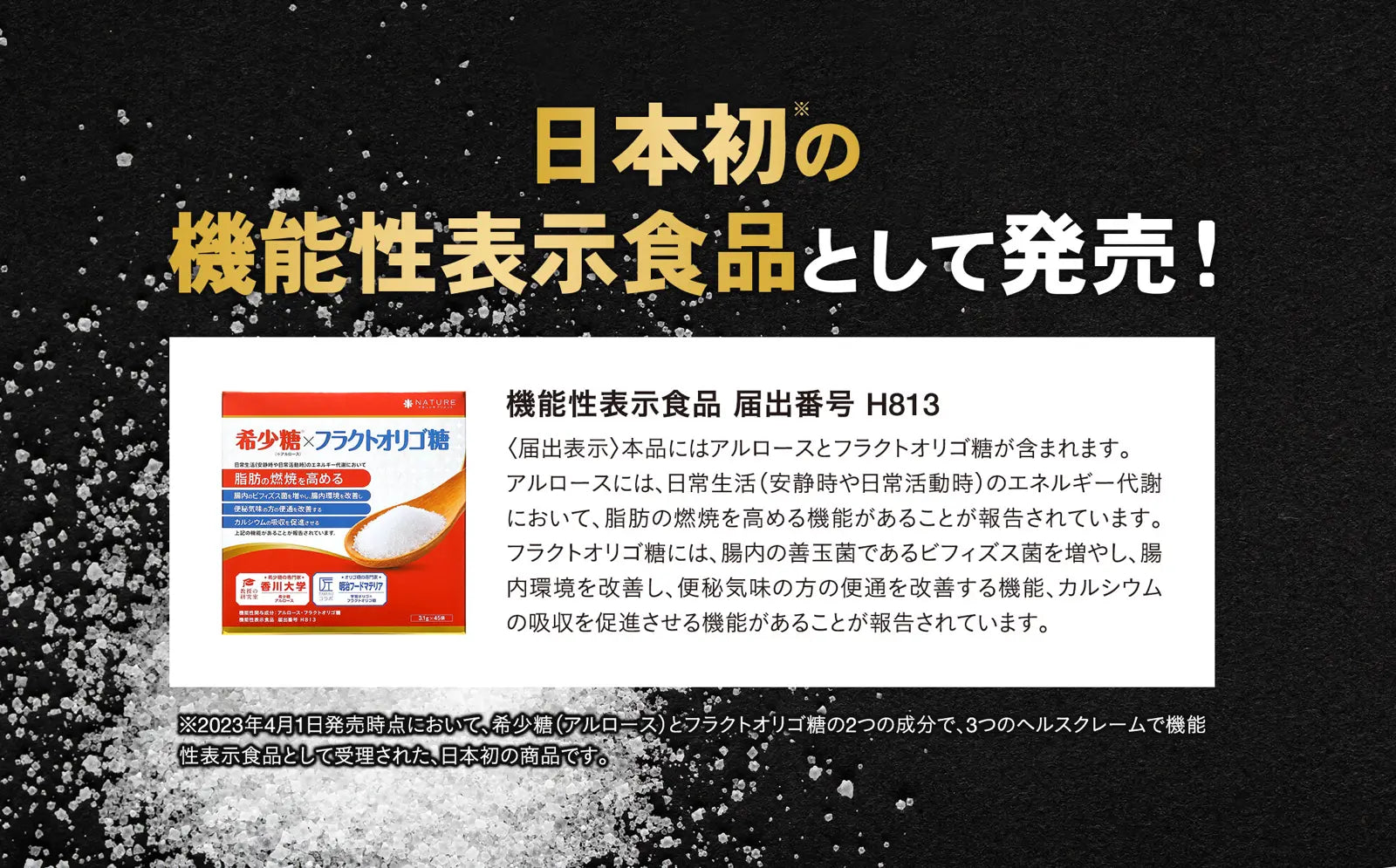 アルロース（希少糖）＆フラクトオリゴ糖の商品説明画像  日本初の機能性表示食品として発売！ 本品にはアルロースとフラクトオリゴ糖が含まれます。 アルロースには、日常生活（安静時や日常活動時）のエネルギー代謝において、脂肪の燃焼を高める機能があることが報告されています。フラクトオリゴ糖には、腸内の善玉菌であるビフィズス菌を増やし、腸内環境を改善し、便秘気味の方の便通を改善する機能、カルシウムの吸収を促進させる機能があることが報告されています。